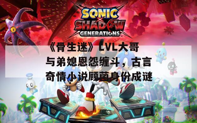《骨生迷》LVL大哥与弟媳恩怨缠斗，古言奇情小说顾菌身份成谜