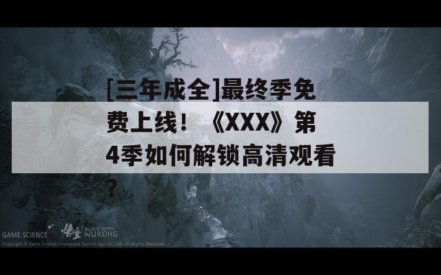 [三年成全]最终季免费上线！《XXX》第4季如何解锁高清观看？