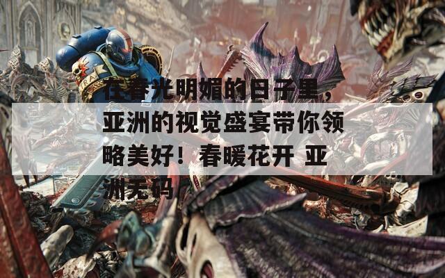在春光明媚的日子里，亚洲的视觉盛宴带你领略美好！春暖花开 亚洲无码