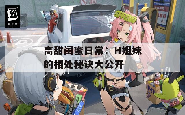 高甜闺蜜日常：H姐妹的相处秘诀大公开