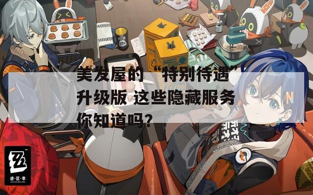 美发屋的“特别待遇”升级版 这些隐藏服务你知道吗？