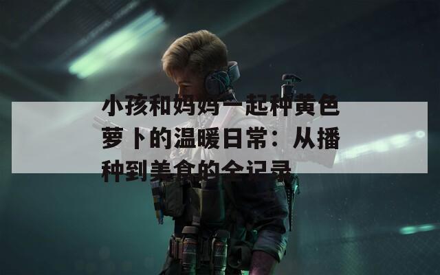 小孩和妈妈一起种黄色萝卜的温暖日常：从播种到美食的全记录