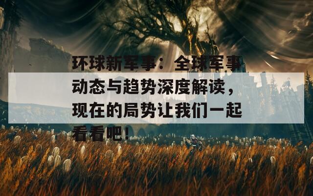 环球新军事：全球军事动态与趋势深度解读，现在的局势让我们一起看看吧！