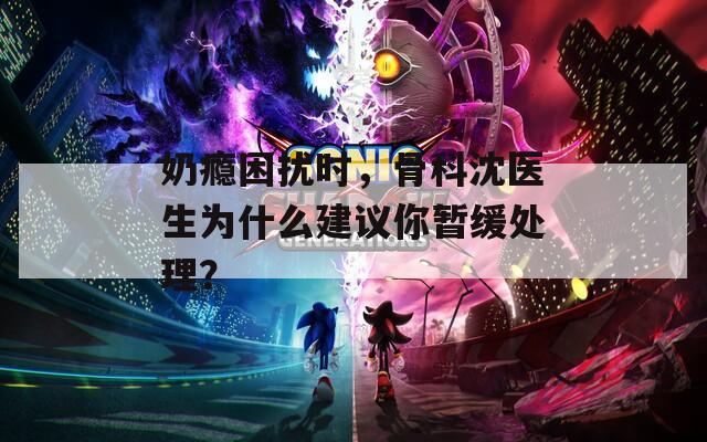 奶瘾困扰时，骨科沈医生为什么建议你暂缓处理？