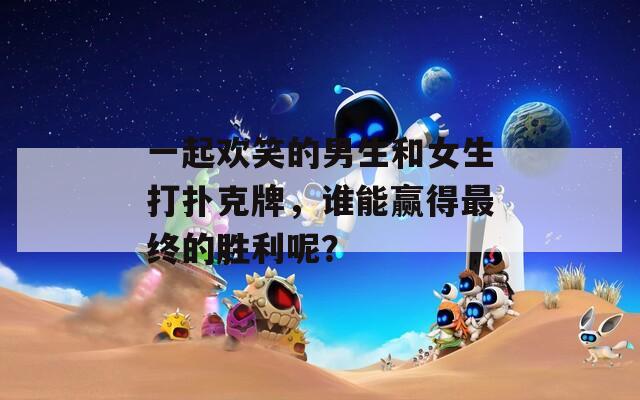 一起欢笑的男生和女生打扑克牌，谁能赢得最终的胜利呢？