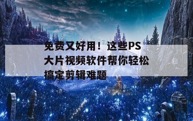免费又好用！这些PS大片视频软件帮你轻松搞定剪辑难题