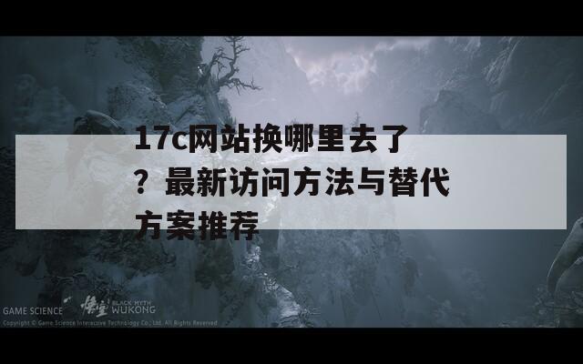 17c网站换哪里去了？最新访问方法与替代方案推荐