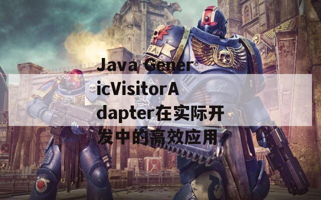 Java GenericVisitorAdapter在实际开发中的高效应用