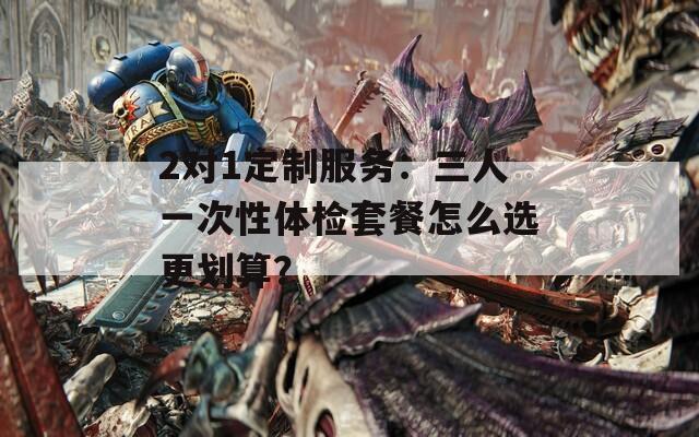 2对1定制服务：三人一次性体检套餐怎么选更划算？