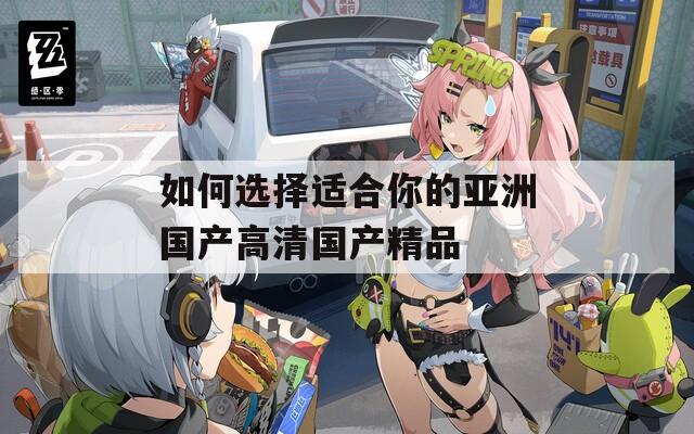 如何选择适合你的亚洲国产高清国产精品
