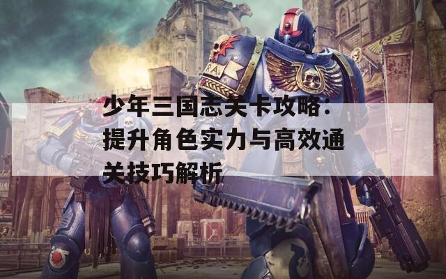 少年三国志关卡攻略：提升角色实力与高效通关技巧解析