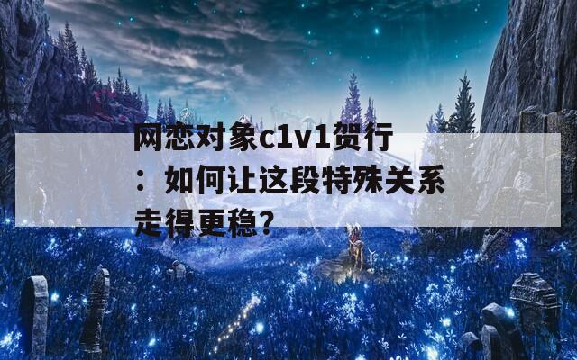 网恋对象c1v1贺行：如何让这段特殊关系走得更稳？