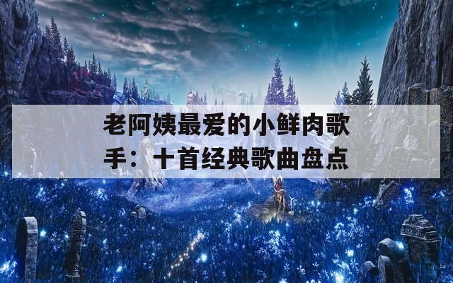 老阿姨最爱的小鲜肉歌手：十首经典歌曲盘点