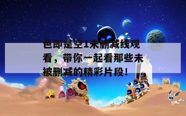 色即是空1未删减线观看，带你一起看那些未被删减的精彩片段！
