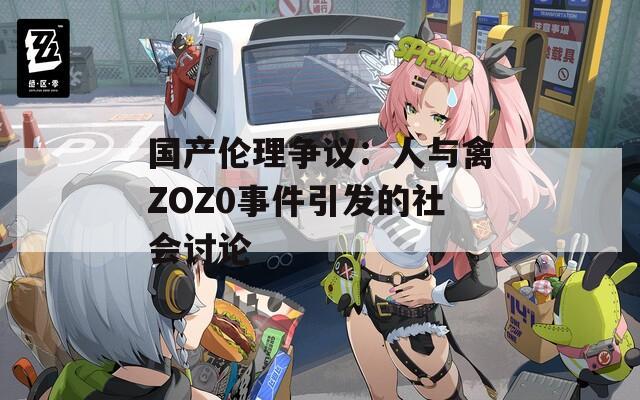 国产伦理争议：人与禽ZOZ0事件引发的社会讨论