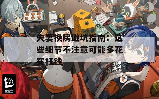 夫妻换房避坑指南：这些细节不注意可能多花冤枉钱