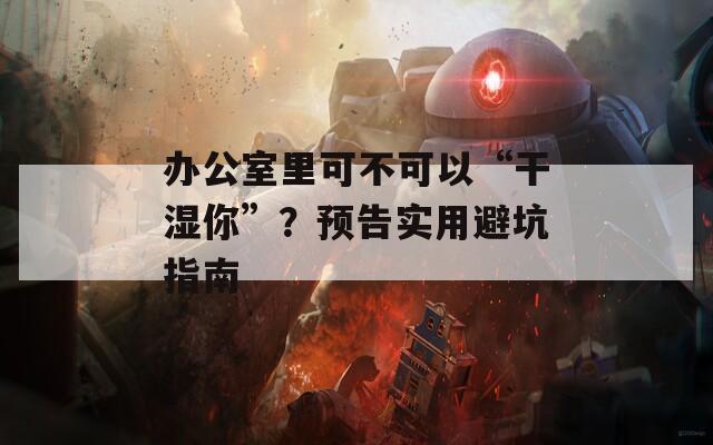 办公室里可不可以“干湿你”？预告实用避坑指南