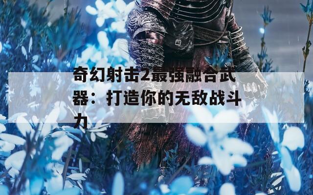 奇幻射击2最强融合武器：打造你的无敌战斗力