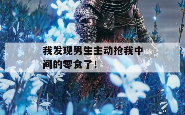 我发现男生主动抢我中间的零食了！