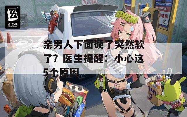 亲男人下面硬了突然软了？医生提醒：小心这5个原因