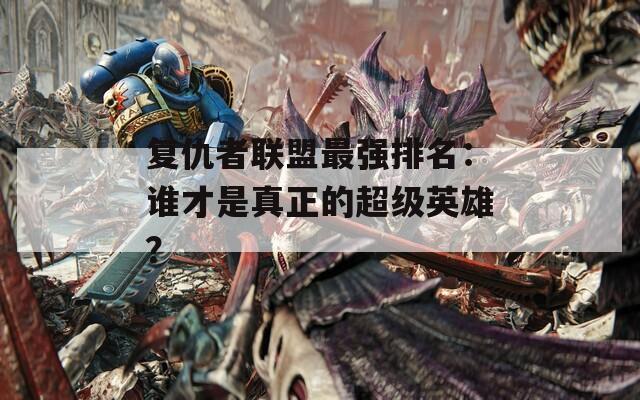 复仇者联盟最强排名：谁才是真正的超级英雄？