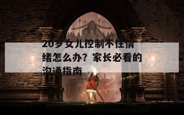 20岁女儿控制不住情绪怎么办？家长必看的沟通指南