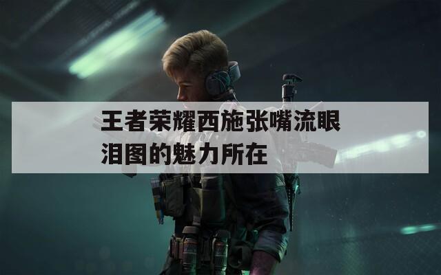 王者荣耀西施张嘴流眼泪图的魅力所在