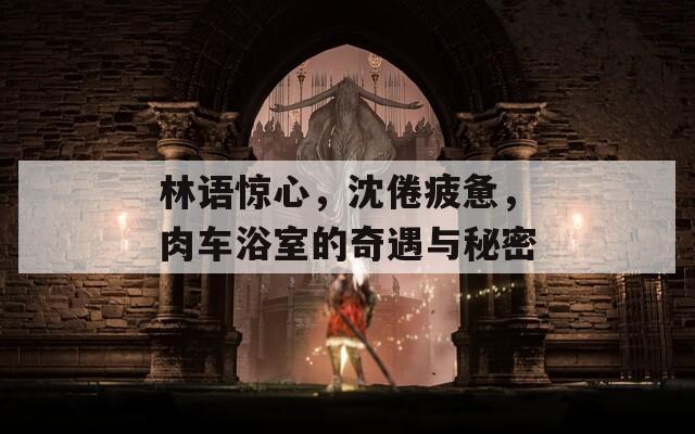 林语惊心，沈倦疲惫，肉车浴室的奇遇与秘密