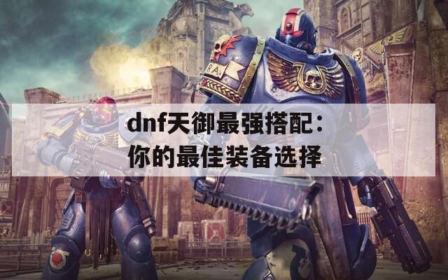 dnf天御最强搭配：你的最佳装备选择