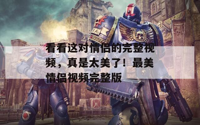 看看这对情侣的完整视频，真是太美了！最美情侣视频完整版