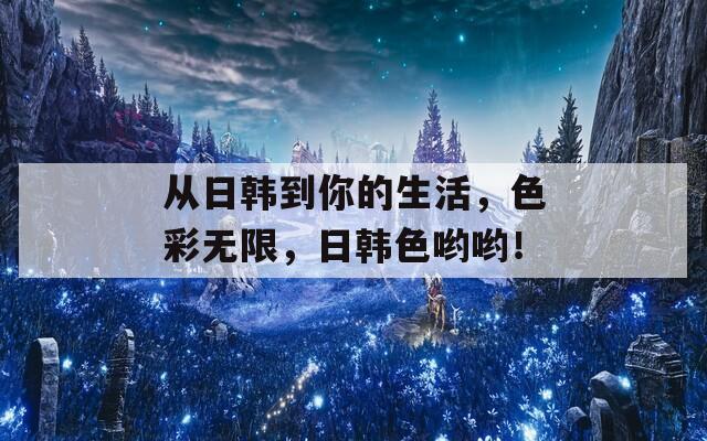 从日韩到你的生活，色彩无限，日韩色哟哟！