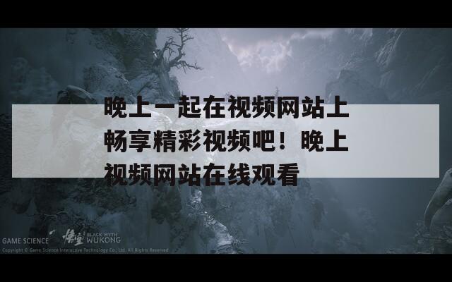 晚上一起在视频网站上畅享精彩视频吧！晚上视频网站在线观看