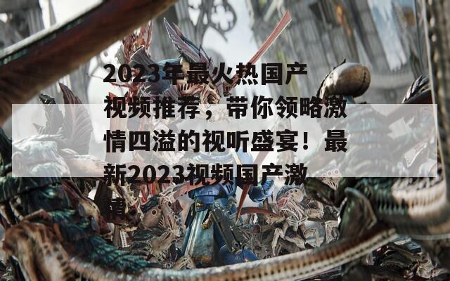 2023年最火热国产视频推荐，带你领略激情四溢的视听盛宴！最新2023视频国产激情