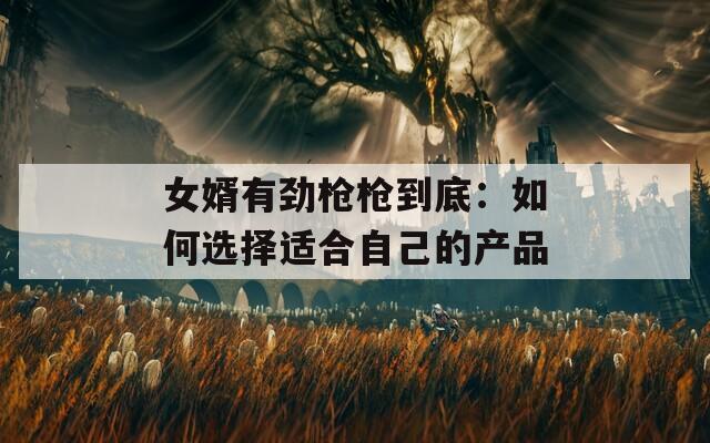 女婿有劲枪枪到底：如何选择适合自己的产品