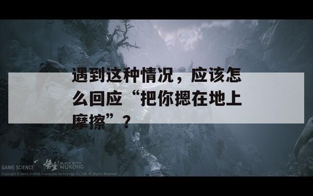 遇到这种情况，应该怎么回应“把你摁在地上摩擦”？