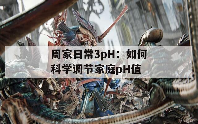 周家日常3pH：如何科学调节家庭pH值
