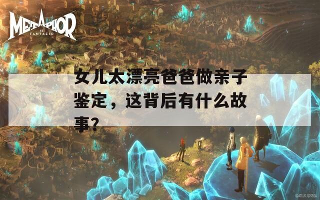 女儿太漂亮爸爸做亲子鉴定，这背后有什么故事？