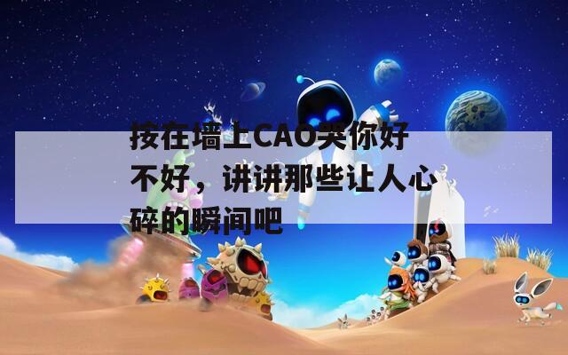 按在墙上CAO哭你好不好，讲讲那些让人心碎的瞬间吧