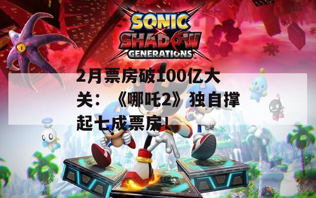2月票房破100亿大关：《哪吒2》独自撑起七成票房！