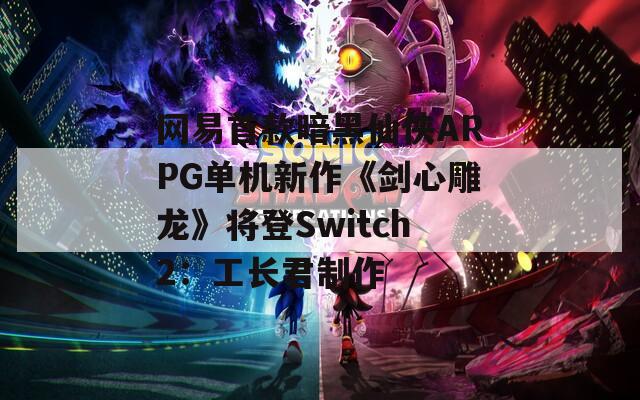 网易首款暗黑仙侠ARPG单机新作《剑心雕龙》将登Switch2：工长君制作