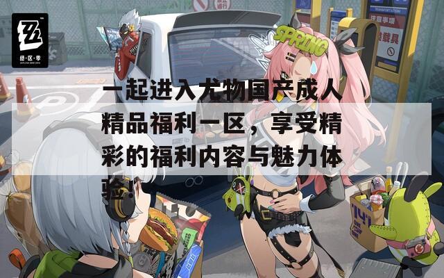 一起进入尤物国产成人精品福利一区，享受精彩的福利内容与魅力体验！