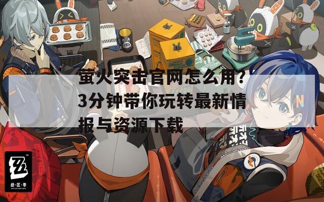 萤火突击官网怎么用？3分钟带你玩转最新情报与资源下载
