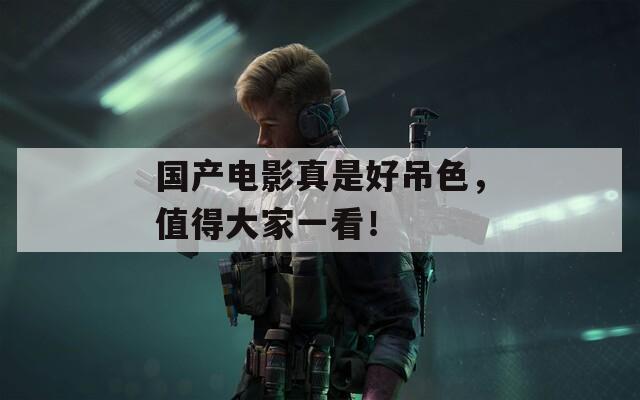国产电影真是好吊色，值得大家一看！
