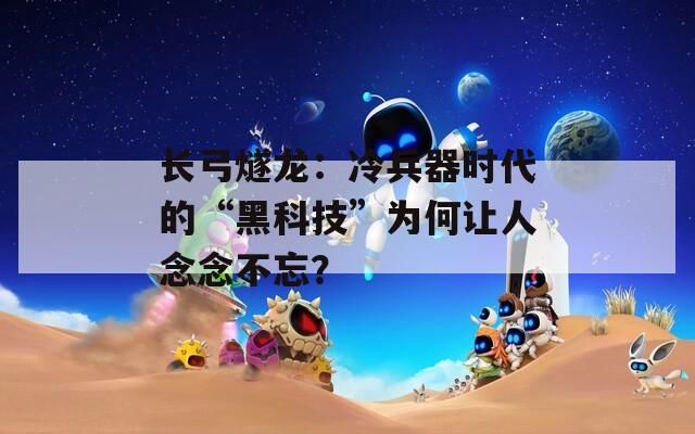 长弓燧龙：冷兵器时代的“黑科技”为何让人念念不忘？