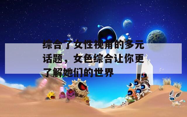 综合了女性视角的多元话题，女色综合让你更了解她们的世界