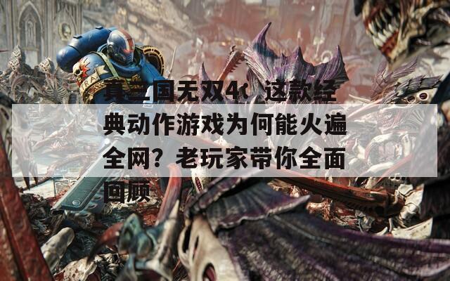 真三国无双4：这款经典动作游戏为何能火遍全网？老玩家带你全面回顾