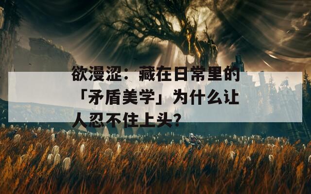 欲漫涩：藏在日常里的「矛盾美学」为什么让人忍不住上头？