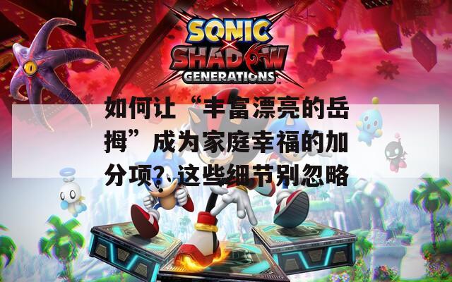 如何让“丰富漂亮的岳拇”成为家庭幸福的加分项？这些细节别忽略