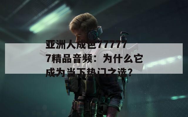 亚洲人成色777777精品音频：为什么它成为当下热门之选？