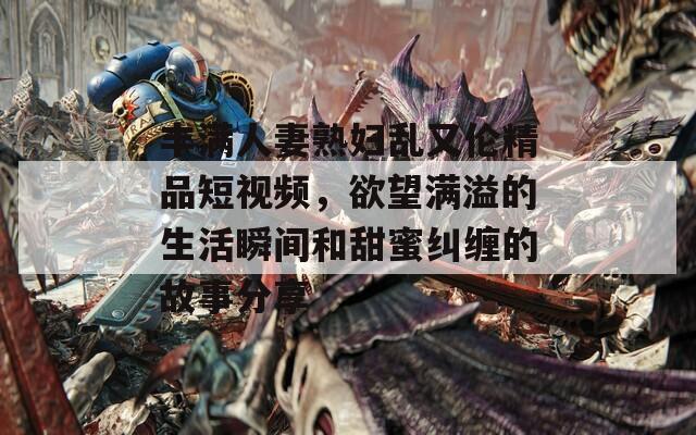 丰满人妻熟妇乱又伦精品短视频，欲望满溢的生活瞬间和甜蜜纠缠的故事分享